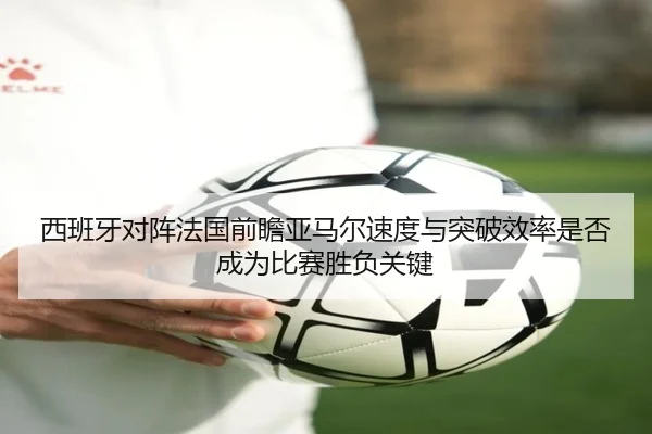 西班牙对阵法国前瞻亚马尔速度与突破效率是否成为比赛胜负关键